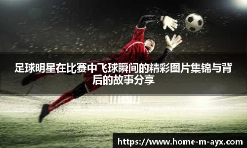 足球明星在比赛中飞球瞬间的精彩图片集锦与背后的故事分享